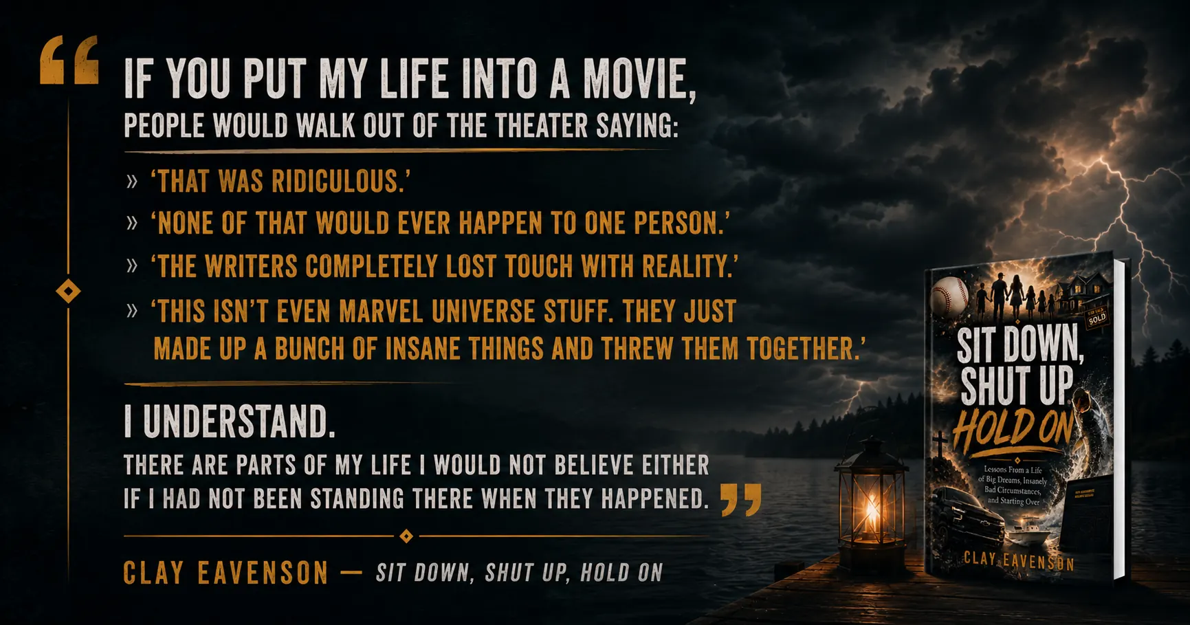 Quote from the book: If you put my life into a movie, people would walk out of the theater saying: that was ridiculous. None of that would ever happen to one person. I understand. There are parts of my life I would not believe either if I had not been standing there when they happened.